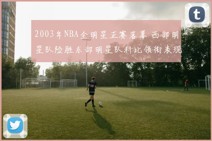 2003年NBA全明星正赛落幕 西部明星队险胜东部明星队科比领衔表现抢眼