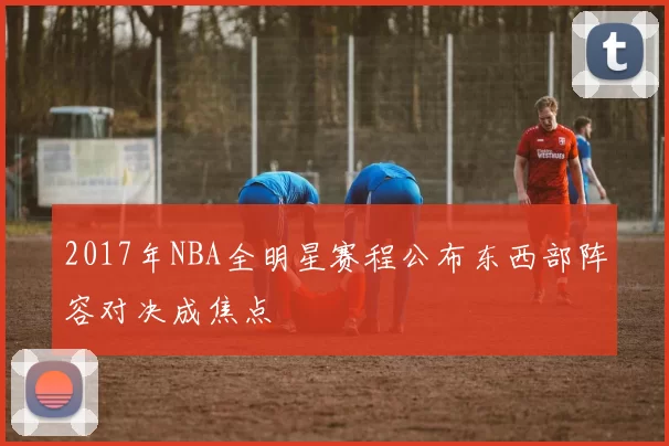 2017年NBA全明星赛程公布东西部阵容对决成焦点