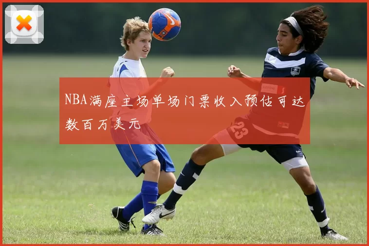 NBA满座主场单场门票收入预估可达数百万美元