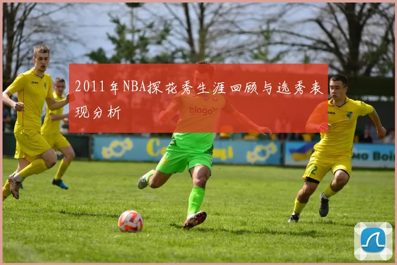 2011年NBA探花秀生涯回顾与选秀表现分析