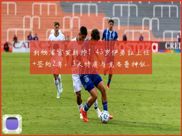 利物浦官宣新帅!43岁伊劳拉上任+签约2年,3大特质与克洛普神似_赛季_伯恩茅斯_勒沃库森