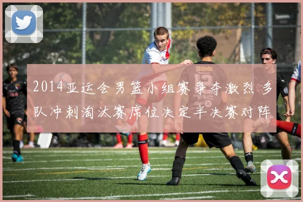 2014亚运会男篮小组赛争夺激烈 多队冲刺淘汰赛席位决定半决赛对阵