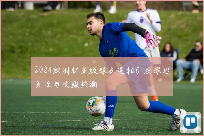 2024欧洲杯正版球衣亮相引发球迷关注与收藏热潮