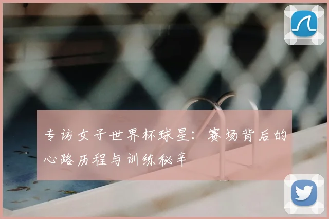 专访女子世界杯球星：赛场背后的心路历程与训练秘辛