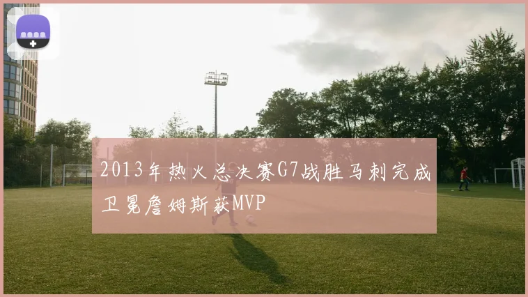 2013年热火总决赛G7战胜马刺完成卫冕詹姆斯获MVP