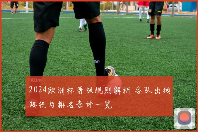 2024欧洲杯晋级规则解析 各队出线路径与排名条件一览