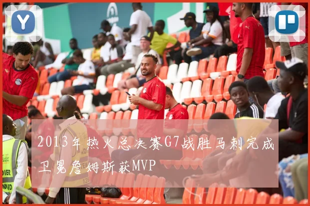 2013年热火总决赛G7战胜马刺完成卫冕詹姆斯获MVP