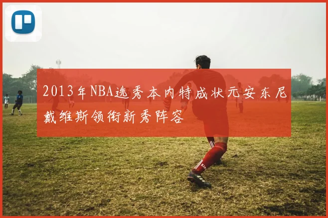 2013年NBA选秀本内特成状元安东尼戴维斯领衔新秀阵容