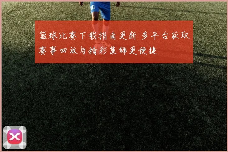篮球比赛下载指南更新 多平台获取赛事回放与精彩集锦更便捷